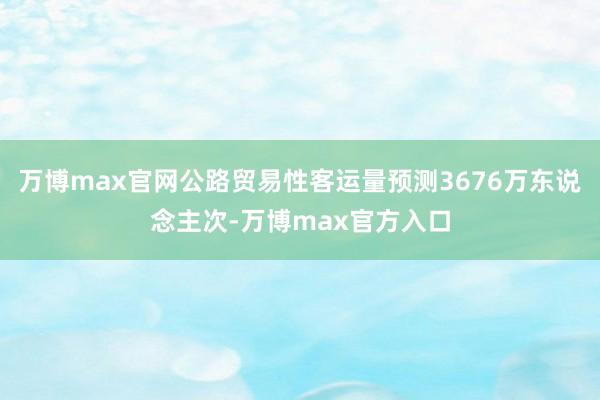 万博max官网公路贸易性客运量预测3676万东说念主次-万博max官方入口