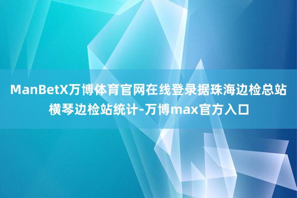 ManBetX万博体育官网在线登录据珠海边检总站横琴边检站统计-万博max官方入口