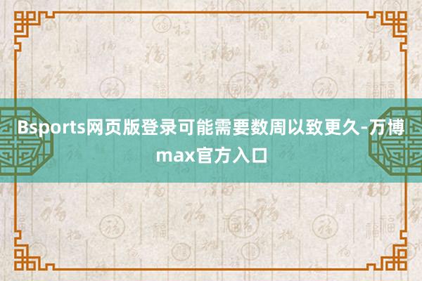 Bsports网页版登录可能需要数周以致更久-万博max官方入口