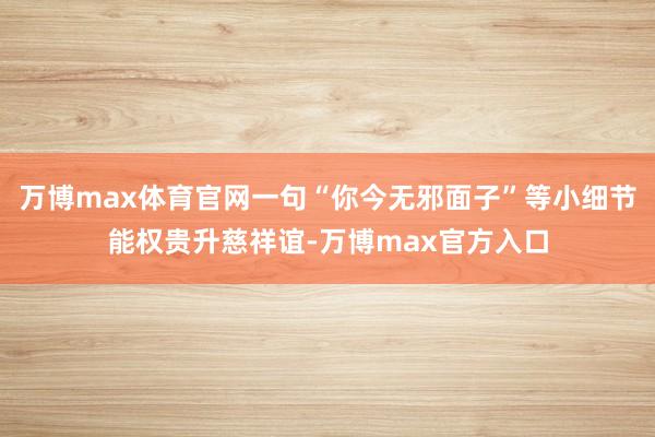 万博max体育官网一句“你今无邪面子”等小细节能权贵升慈祥谊-万博max官方入口