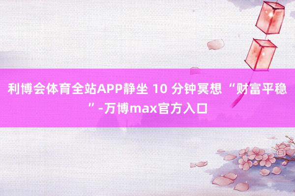 利博会体育全站APP静坐 10 分钟冥想 “财富平稳”-万博max官方入口