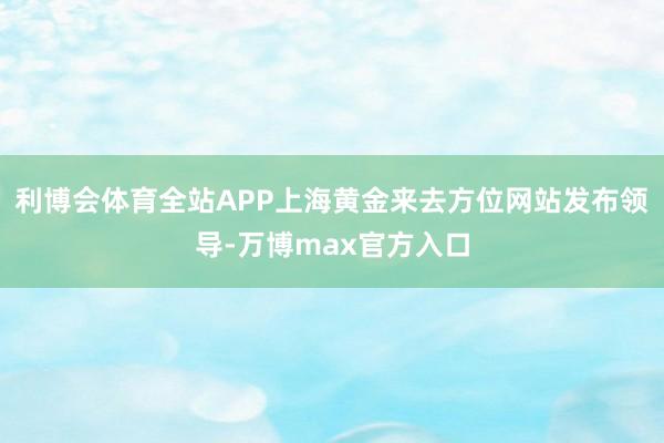 利博会体育全站APP上海黄金来去方位网站发布领导-万博max官方入口