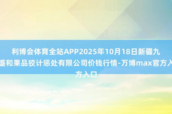 利博会体育全站APP2025年10月18日新疆九繁盛和果品狡计惩处有限公司价钱行情-万博max官方入口