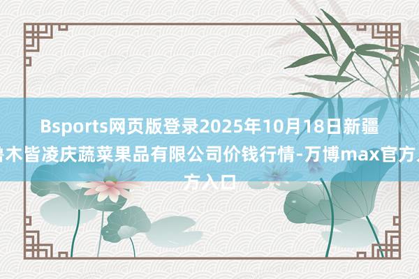 Bsports网页版登录2025年10月18日新疆乌鲁木皆凌庆蔬菜果品有限公司价钱行情-万博max官方入口