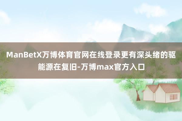 ManBetX万博体育官网在线登录更有深头绪的驱能源在复旧-万博max官方入口