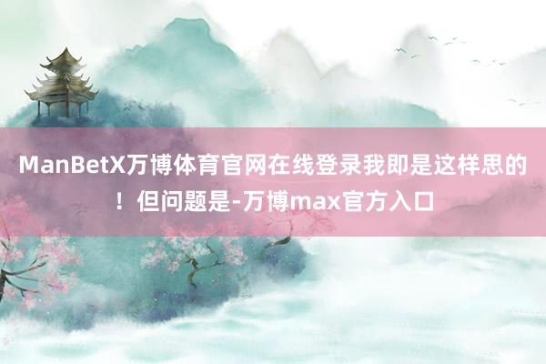 ManBetX万博体育官网在线登录我即是这样思的！但问题是-万博max官方入口