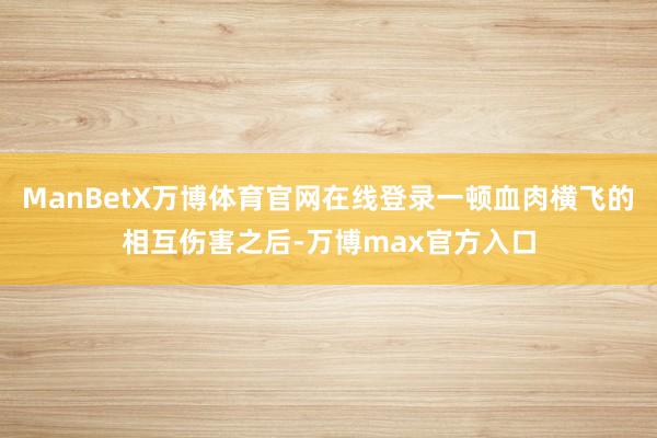 ManBetX万博体育官网在线登录一顿血肉横飞的相互伤害之后-万博max官方入口