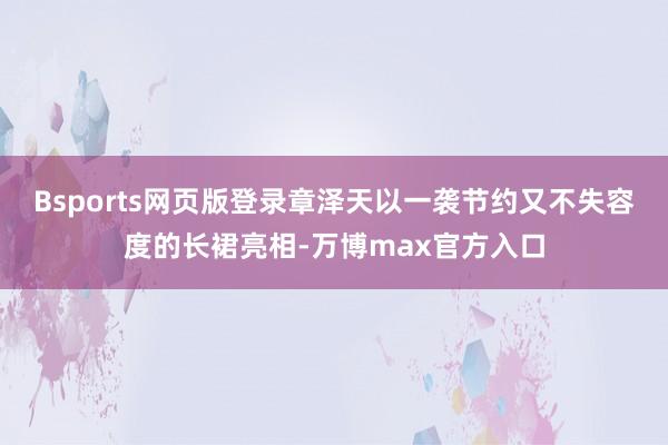 Bsports网页版登录章泽天以一袭节约又不失容度的长裙亮相-万博max官方入口