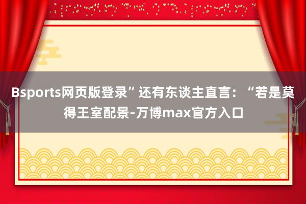Bsports网页版登录”还有东谈主直言：“若是莫得王室配景-万博max官方入口