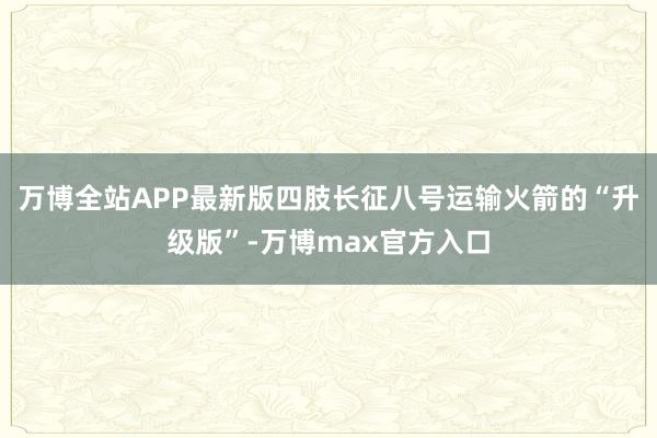 万博全站APP最新版四肢长征八号运输火箭的“升级版”-万博max官方入口