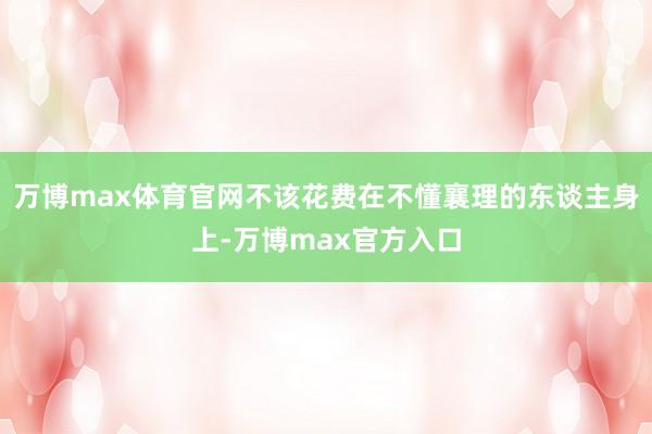 万博max体育官网不该花费在不懂襄理的东谈主身上-万博max官方入口