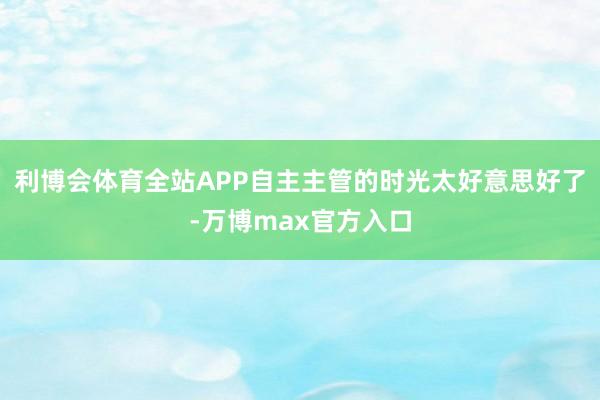 利博会体育全站APP自主主管的时光太好意思好了-万博max官方入口