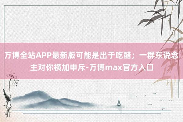 万博全站APP最新版可能是出于吃醋;一群东说念主对你横加申斥-万博max官方入口
