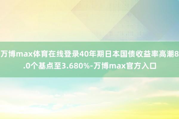 万博max体育在线登录40年期日本国债收益率高潮8.0个基点至3.680%-万博max官方入口