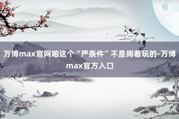 万博max官网咱这个“严条件”不是闹着玩的-万博max官方入口