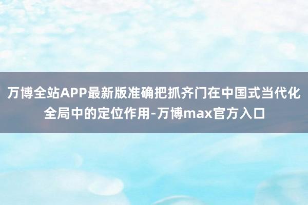 万博全站APP最新版准确把抓齐门在中国式当代化全局中的定位作用-万博max官方入口