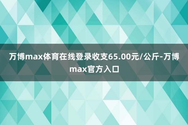 万博max体育在线登录收支65.00元/公斤-万博max官方入口