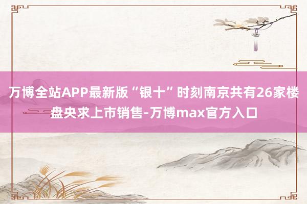 万博全站APP最新版“银十”时刻南京共有26家楼盘央求上市销售-万博max官方入口