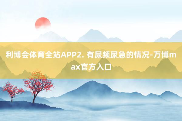 利博会体育全站APP2. 有尿频尿急的情况-万博max官方入口