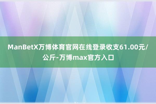 ManBetX万博体育官网在线登录收支61.00元/公斤-万博max官方入口