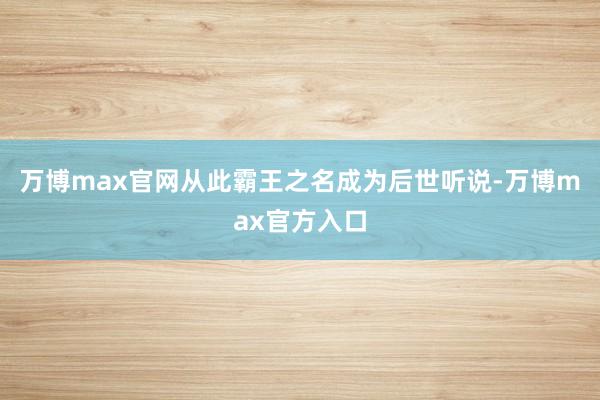 万博max官网从此霸王之名成为后世听说-万博max官方入口