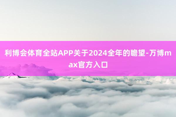 利博会体育全站APP关于2024全年的瞻望-万博max官方入口