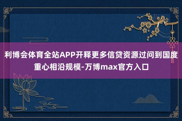 利博会体育全站APP开释更多信贷资源过问到国度重心相沿规模-万博max官方入口