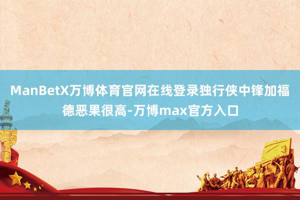 ManBetX万博体育官网在线登录独行侠中锋加福德恶果很高-万博max官方入口