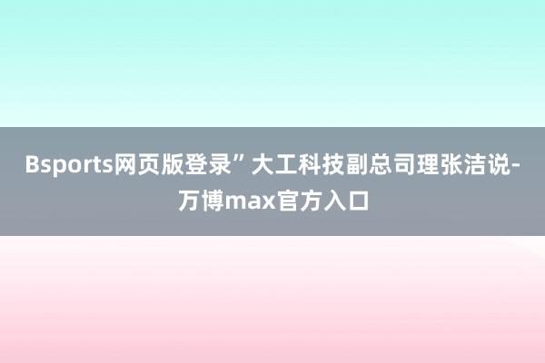 Bsports网页版登录”大工科技副总司理张洁说-万博max官方入口