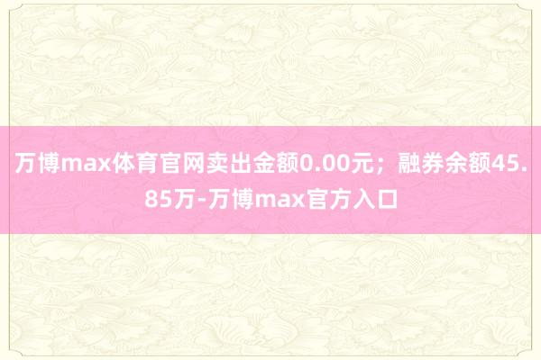 万博max体育官网卖出金额0.00元；融券余额45.85万-万博max官方入口