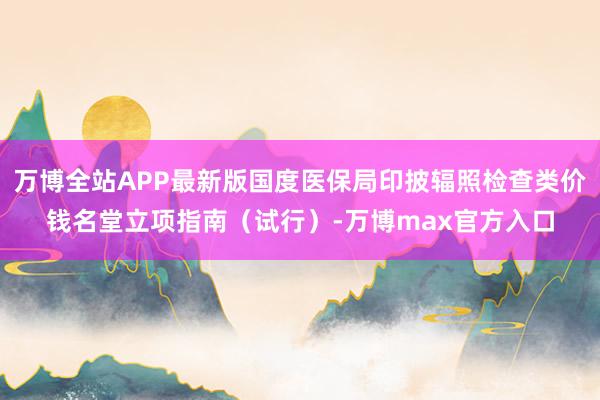 万博全站APP最新版国度医保局印披辐照检查类价钱名堂立项指南（试行）-万博max官方入口