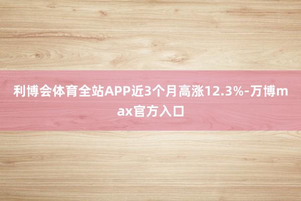 利博会体育全站APP近3个月高涨12.3%-万博max官方入口
