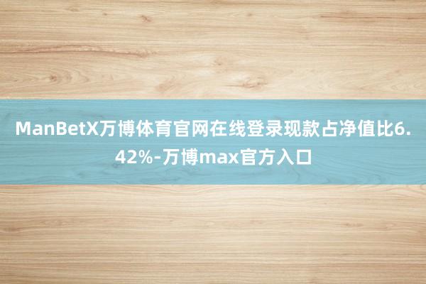 ManBetX万博体育官网在线登录现款占净值比6.42%-万博max官方入口