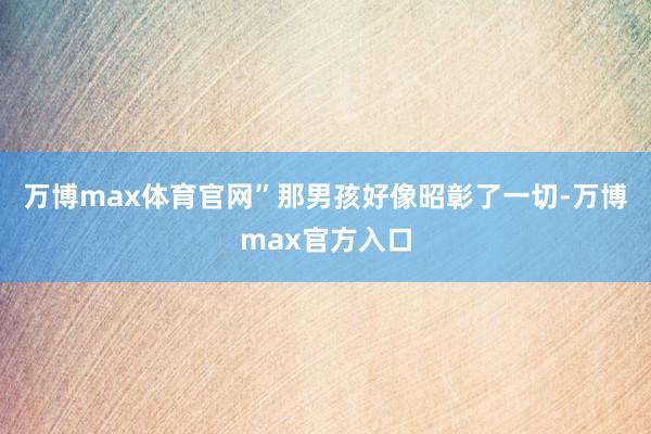 万博max体育官网”那男孩好像昭彰了一切-万博max官方入口