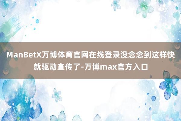 ManBetX万博体育官网在线登录没念念到这样快就驱动宣传了-万博max官方入口