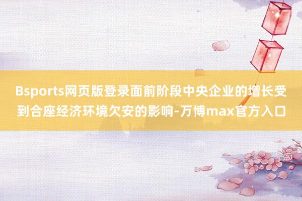Bsports网页版登录面前阶段中央企业的增长受到合座经济环境欠安的影响-万博max官方入口