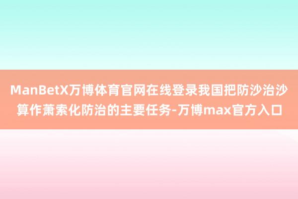 ManBetX万博体育官网在线登录我国把防沙治沙算作萧索化防治的主要任务-万博max官方入口