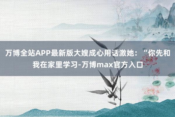 万博全站APP最新版大嫂成心用话激她:“你先和我在家里学习-万博max官方入口