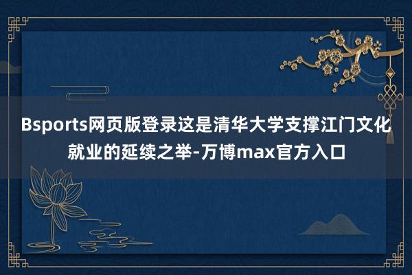Bsports网页版登录这是清华大学支撑江门文化就业的延续之举-万博max官方入口