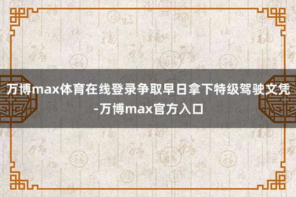 万博max体育在线登录争取早日拿下特级驾驶文凭-万博max官方入口