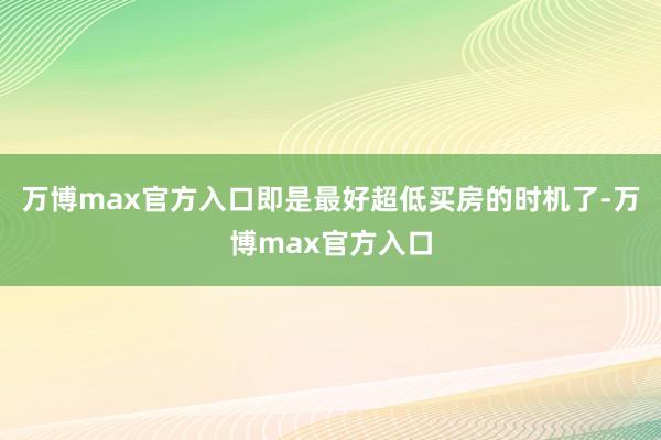 万博max官方入口即是最好超低买房的时机了-万博max官方入口
