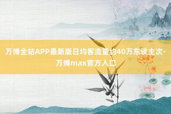 万博全站APP最新版日均客流量约40万东谈主次-万博max官方入口