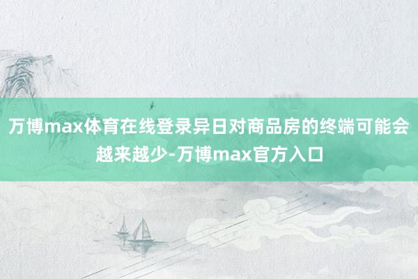 万博max体育在线登录异日对商品房的终端可能会越来越少-万博max官方入口