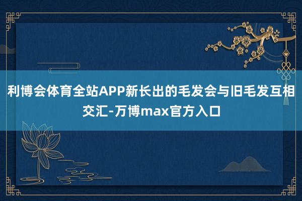 利博会体育全站APP新长出的毛发会与旧毛发互相交汇-万博max官方入口