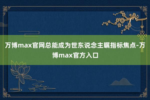 万博max官网总能成为世东说念主瞩指标焦点-万博max官方入口