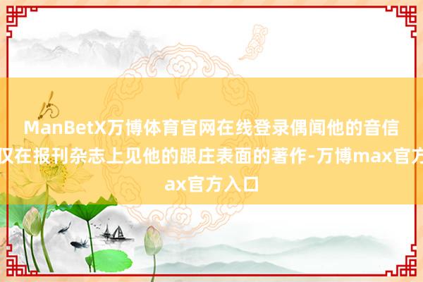 ManBetX万博体育官网在线登录偶闻他的音信也仅仅在报刊杂志上见他的跟庄表面的著作-万博max官方入口