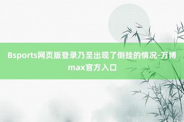 Bsports网页版登录乃至出现了倒挂的情况-万博max官方入口