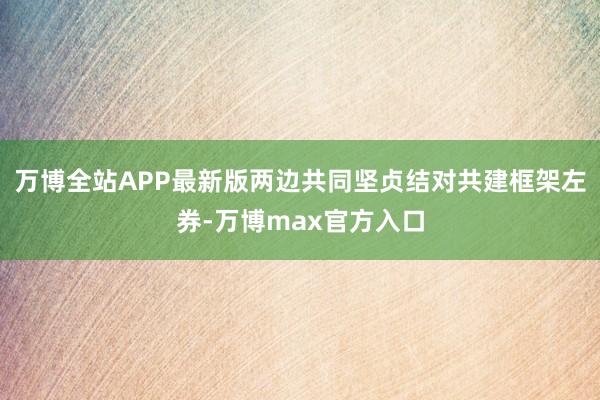万博全站APP最新版两边共同坚贞结对共建框架左券-万博max官方入口