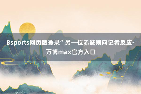 Bsports网页版登录”　　另一位赤诚则向记者反应-万博max官方入口