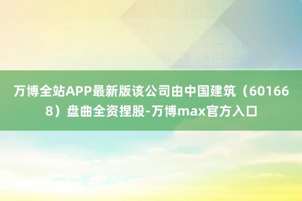 万博全站APP最新版该公司由中国建筑（601668）盘曲全资捏股-万博max官方入口